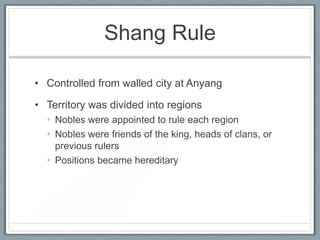Shang Rule

• Controlled from walled city at Anyang

• Territory was divided into regions
  • Nobles were appointed to rule each region
  • Nobles were friends of the king, heads of clans, or
    previous rulers
  • Positions became hereditary
 