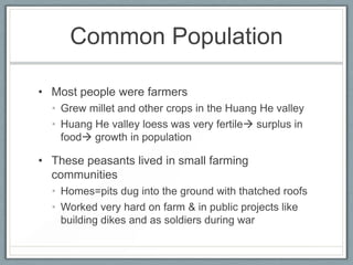 Common Population

• Most people were farmers
  • Grew millet and other crops in the Huang He valley
  • Huang He valley loess was very fertile surplus in
    food growth in population

• These peasants lived in small farming
  communities
  • Homes=pits dug into the ground with thatched roofs
  • Worked very hard on farm & in public projects like
    building dikes and as soldiers during war
 