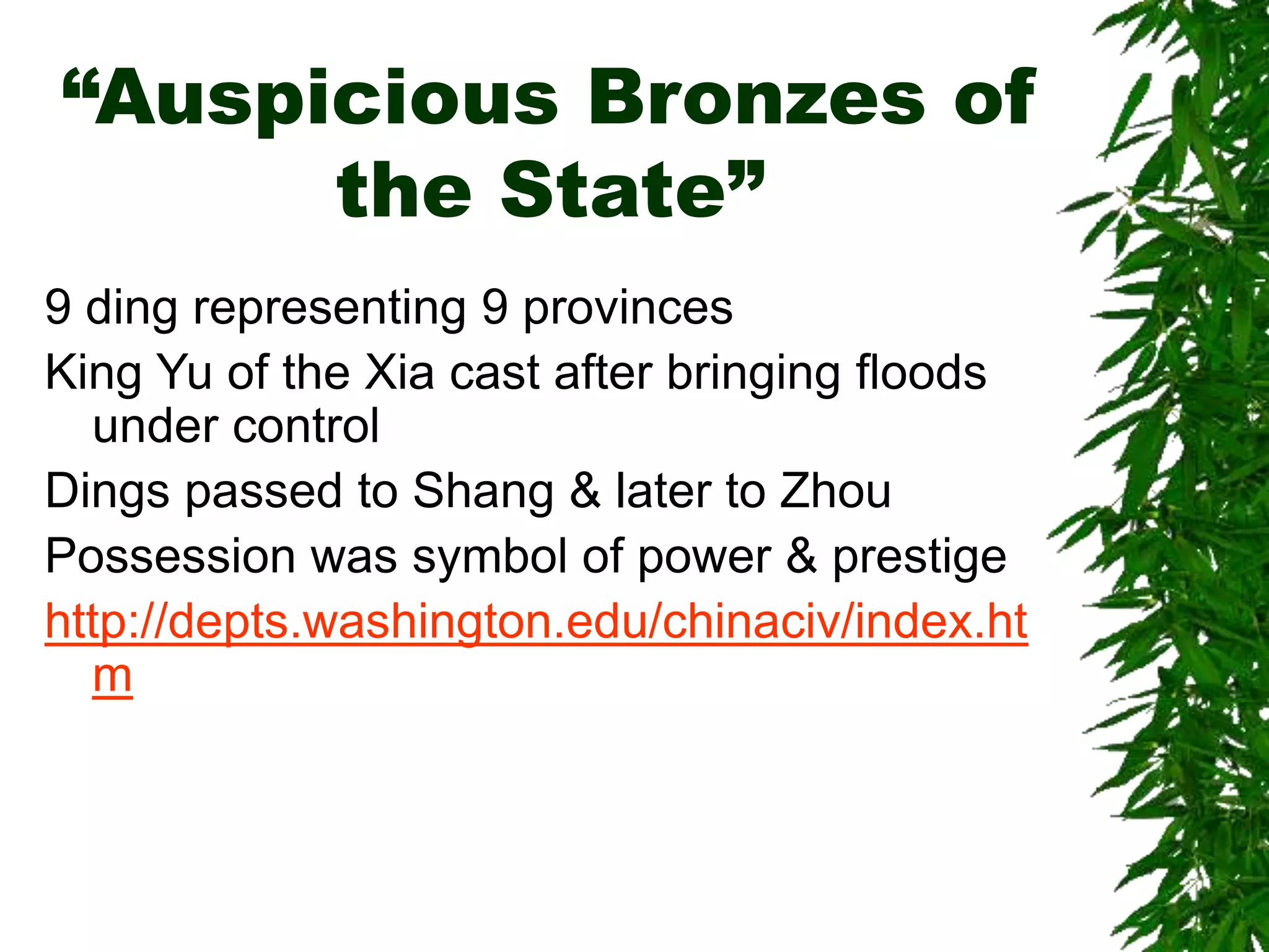 “Auspicious Bronzes of
the State”
9 ding representing 9 provinces
King Yu of the Xia cast after bringing floods
under control
Dings passed to Shang & later to Zhou
Possession was symbol of power & prestige
http://depts.washington.edu/chinaciv/index.ht
m
 