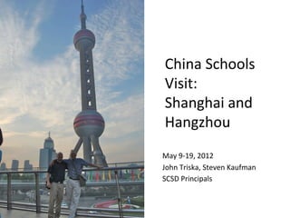 China	
  Schools	
  
 Visit:	
  	
  
 Shanghai	
  and	
  
 Hangzhou	
  
 	
  
 	
  
May	
  9-­‐19,	
  2012	
  
John	
  Triska,	
  Steven	
  Kaufman	
  
SCSD	
  Principals	
  
 