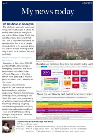 My news today
11/MAY/2013
Be Cautious in Shanghai
The whole city seems to be covered
in fog. Here is Shanghai in China. Air
Quality Index (AQI) of Shanghai is
worse than Beijing today. That index
is 239 points (in the current 9:00
am ) that is very unhealthy in the air
pollution level. But, a lot of people
doesn t attend to it, as usual, going
out without a mask. Nothing is that
they doesn t know the fear, they are
optimistic.
According to Aqicn.info, AQI 239
points is that health warnings of
emergency conditions, the entire
population is more likely to be
aﬀected. All people in Shanghai
refrain from going out as much as
possible, should spend a holiday in
the house.
Because, Air pollution is a
signiﬁcant risk factor for multiple
health conditions including
respiratory infections, heart disease,
and lung cancer, according to the
WHO. The health eﬀects caused by
air pollution may include diﬃculty in
breathing, wheezing, coughing,
asthma and aggravation of existing
respiratory and cardiac conditions.
I just pray that there is nothing
wrong to many friends I have met
here. All the time...
Health warnings of emergency
conditions. [Source] Taken by author.
[Source] Excerpt from the Aqicn.info web site.
[Source] Excerpt from the Aqicn.info web site.
Taichi Ishino (Be called Shiye in China.)
1979 Born in Osaka (Japan)
2002-2011 Working in a salesman at the staﬃng company and the insurance company.
Since 2011 Without an occupation. Hmm, I have done my greatest concern. For example,
learn theory of evolution, theory of relativity, computer science and more...
Vol.1
 