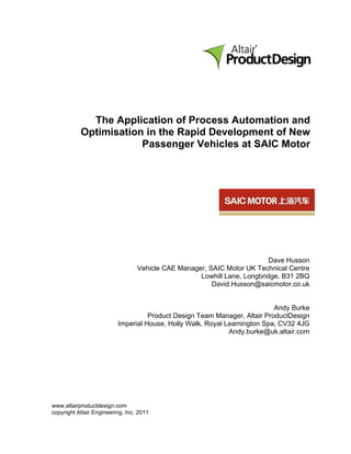 The Application of Process Automation and
           Optimisation in the Rapid Development of New
                       Passenger Vehicles at SAIC Motor




                                                                          Dave Husson
                                  Vehicle CAE Manager, SAIC Motor UK Technical Centre
                                                    Lowhill Lane, Longbridge, B31 2BQ
                                                        David.Husson@saicmotor.co.uk


                                                                           Andy Burke
                                    Product Design Team Manager, Altair ProductDesign
                          Imperial House, Holly Walk, Royal Leamington Spa, CV32 4JG
                                                             Andy.burke@uk.altair.com




www.altairproductdesign.com
copyright Altair Engineering, Inc. 2011
 