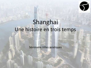 Shanghai
Une histoire en trois temps
Séminaire Villes asiatiques
 