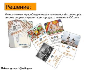 Решение:      Интерактивная игра, объединяющая павильон, сайт, спонсоров, детские рисунки и презентации городов, с выходом в QQ.com. Metaver group. 1@soling.su 