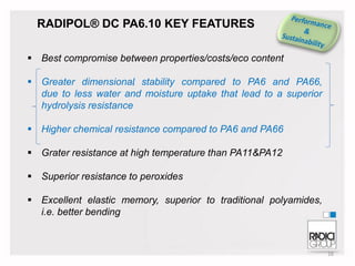 RADIPOL® DC PA6.10 KEY FEATURES
 Best compromise between properties/costs/eco content
 Greater dimensional stability compared to PA6 and PA66,
due to less water and moisture uptake that lead to a superior
hydrolysis resistance
 Higher chemical resistance compared to PA6 and PA66
 Grater resistance at high temperature than PA11&PA12
 Superior resistance to peroxides
 Excellent elastic memory, superior to traditional polyamides,
i.e. better bending

16

 