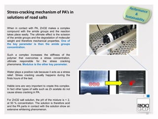 Stress-cracking mechanism of PA’s in
solutions of road salts
When in contact with PA, ZnCl2 makes a complex
compound with the amide groups and the reaction
takes place easily. The ultimate effect is the scission
of the amide groups and the degradation of molecular
weight and therefore mechanical properties. One of
the key parameter is then the amide groups
concentration.
Such a complex increases the stiffness of the
polymer that overcomes a stress concentration,
ultimate responsible for the stress cracking
phenomena. Modulus is the other key parameter.
Water plays a positive rule because it acts as a stress
relief. Stress cracking usually happens during the
firsts hours of the test.
Halide ions are very important to create this complex.
In fact other types of salts such as Zn acetate do not
cause stress cracking in PA.
For ZnCl2 salt solution, the pH of the mixture is < 2,
at 50 % concentration. The solution is therefore acid
and the PA parts in contact with the solution show an
extensive whitening phenomenon.
18

 