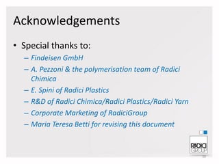 Acknowledgements
• Special thanks to:
– Findeisen GmbH
– A. Pezzoni & the polymerisation team of Radici
Chimica
– E. Spini of Radici Plastics
– R&D of Radici Chimica/Radici Plastics/Radici Yarn
– Corporate Marketing of RadiciGroup
– Maria Teresa Betti for revising this document

39

 