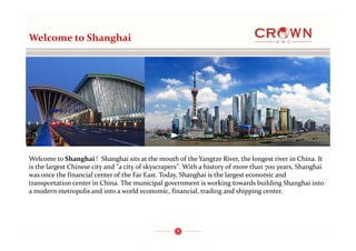 1
Welcome to Shanghai 
Welcome to Shanghai！Shanghai sits at the mouth of the Yangtze River, the longest river in China. It 
is the largest Chinese city and "a city of skyscrapers". With a history of more than 700 years, Shanghai 
was once the financial center of the Far East. Today, Shanghai is the largest economic and 
transportation center in China. The municipal government is working towards building Shanghai into 
a modern metropolis and into a world economic, financial, trading and shipping center.
 