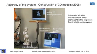 https://mvp.in.tum.de Machine Vision and Perception Group ShanghAI Lectures, Dec 10, 2020
Accuracy of the system - Construction of 3D models (2008)
Camera localization
accuracy allows direct
stiching of the line responses
from the light-section system
 