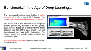 https://mvp.in.tum.de Machine Vision and Perception Group ShanghAI Lectures, Dec 10, 2020
Benchmarks in the Age of Deep Learning…
37
The conventional systems presented had a metric
accuracy of a 1-3 cm and 0.1-0.2 degrees. The
current deep learning systems switched to percent.
This means that a 95% accurate visual-navigation
system appears very accurate at the first glance,
but it is often based on a metric that the metric
accuracy was 95% of the cases under 15cm and
the rotational error was under 10degrees… The
missing metric and angular value prevents any
useful integration…
Visual qualitative evaluation replaced often a quan-
titative evalution.
 