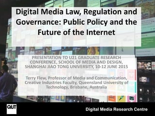 Digital Media Law, Regulation and
Governance: Public Policy and the
Future of the Internet
PRESENTATION TO U21 GRADUATE RESEARCH
CONFERENCE, SCHOOL OF MEDIA AND DESIGN,
SHANGHAI JIAO TONG UNIVERSITY, 10-12 JUNE 2015
Terry Flew, Professor of Media and Communication,
Creative Industries Faculty, Queensland University of
Technology, Brisbane, Australia
Digital Media Research Centre
 