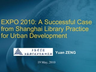 EXPO 2010: A Successful Case from Shanghai Library Practice for Urban Development 19 May, 2010 Yuan ZENG 