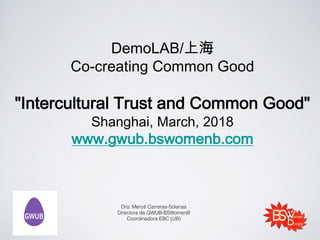 DemoLAB/上海
Co-creating Common Good
"Intercultural Trust and Common Good"
Shanghai, March, 2018
www.gwub.bswomenb.com
Dra. Mercè Carreras-Solanas
Directora de GWUB-BSWomenB
Coordinadora EBC (UB)
 