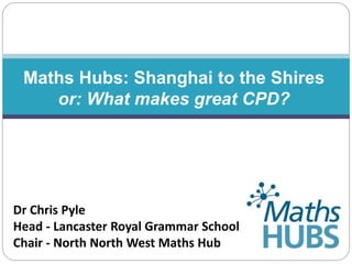 Maths Hubs: Shanghai to the Shires
or: What makes great CPD?
Dr Chris Pyle
Head - Lancaster Royal Grammar School
Chair - North North West Maths Hub
 