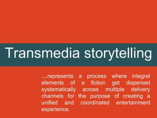 Transmedia storytelling
…represents a process where integral
elements of a fiction get dispersed
systematically across multiple delivery
channels for the purpose of creating a
unified and coordinated entertainment
experience.
 