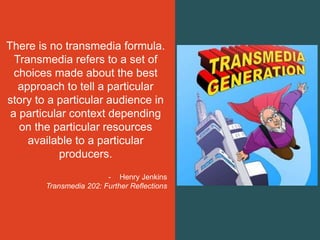There is no transmedia formula.
Transmedia refers to a set of
choices made about the best
approach to tell a particular
story to a particular audience in
a particular context depending
on the particular resources
available to a particular
producers.
- Henry Jenkins
Transmedia 202: Further Reflections
 