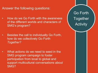 Go Forth
Together
Activity
Answer the following questions:
• How do we Go Forth with the awareness
of the different worlds and characters of
SMG’s program?
• Besides the call to individually Go Forth,
how do we collectively Go Forth
Together?
• What actions do we need to seed in the
SMG program campaign to foster
participation from local to global and
support multicultural conversations about
SMG?
 