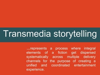 Transmedia storytelling
…represents a process where integral
elements of a fiction get dispersed
systematically across multiple delivery
channels for the purpose of creating a
unified and coordinated entertainment
experience.
 