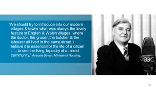 ‘We should try to introduce into our modern
 villages & towns what was always the lovely
 feature of English & Welsh villages, where
 the doctor, the grocer, the butcher & the
 labourer all lived in the same street. I
 believe it is essential for the life of a citizen
 ….. to see the living tapestry of a mixed
 community.’ Aneurin Bevan, Minister of Housing,




                                                     26
 
