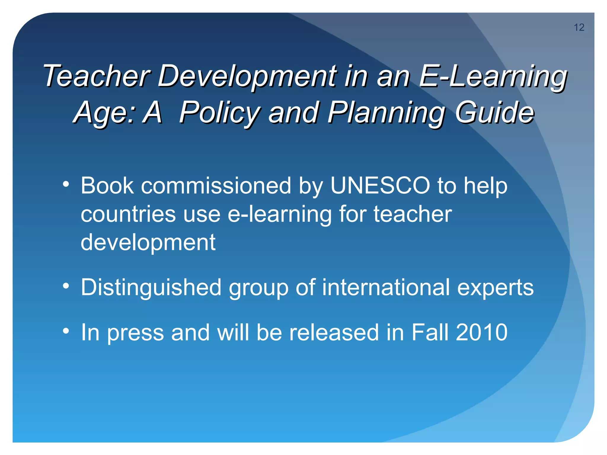 12




Teacher Development in an E-Learning
  Age: A Policy and Planning Guide

 • Book commissioned by UNESCO to help
   countries use e-learning for teacher
   development
 • Distinguished group of international experts
 • In press and will be released in Fall 2010
 
