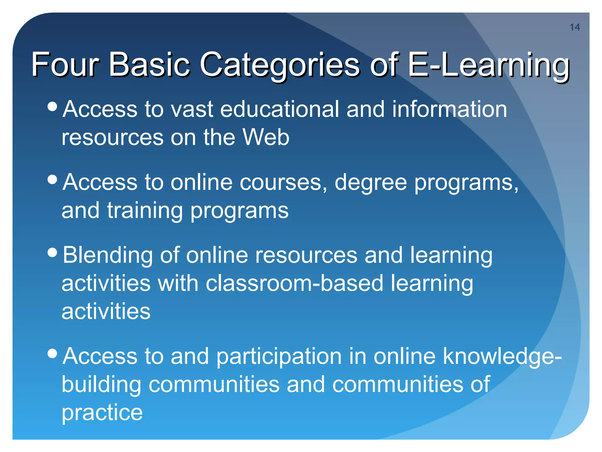 14



Four Basic Categories of E-Learning
 Access to vast educational and information
  resources on the Web
 Access  to online courses, degree programs,
  and training programs
 Blending   of online resources and learning
  activities with classroom-based learning
  activities
 Access   to and participation in online knowledge-
  building communities and communities of
  practice
 