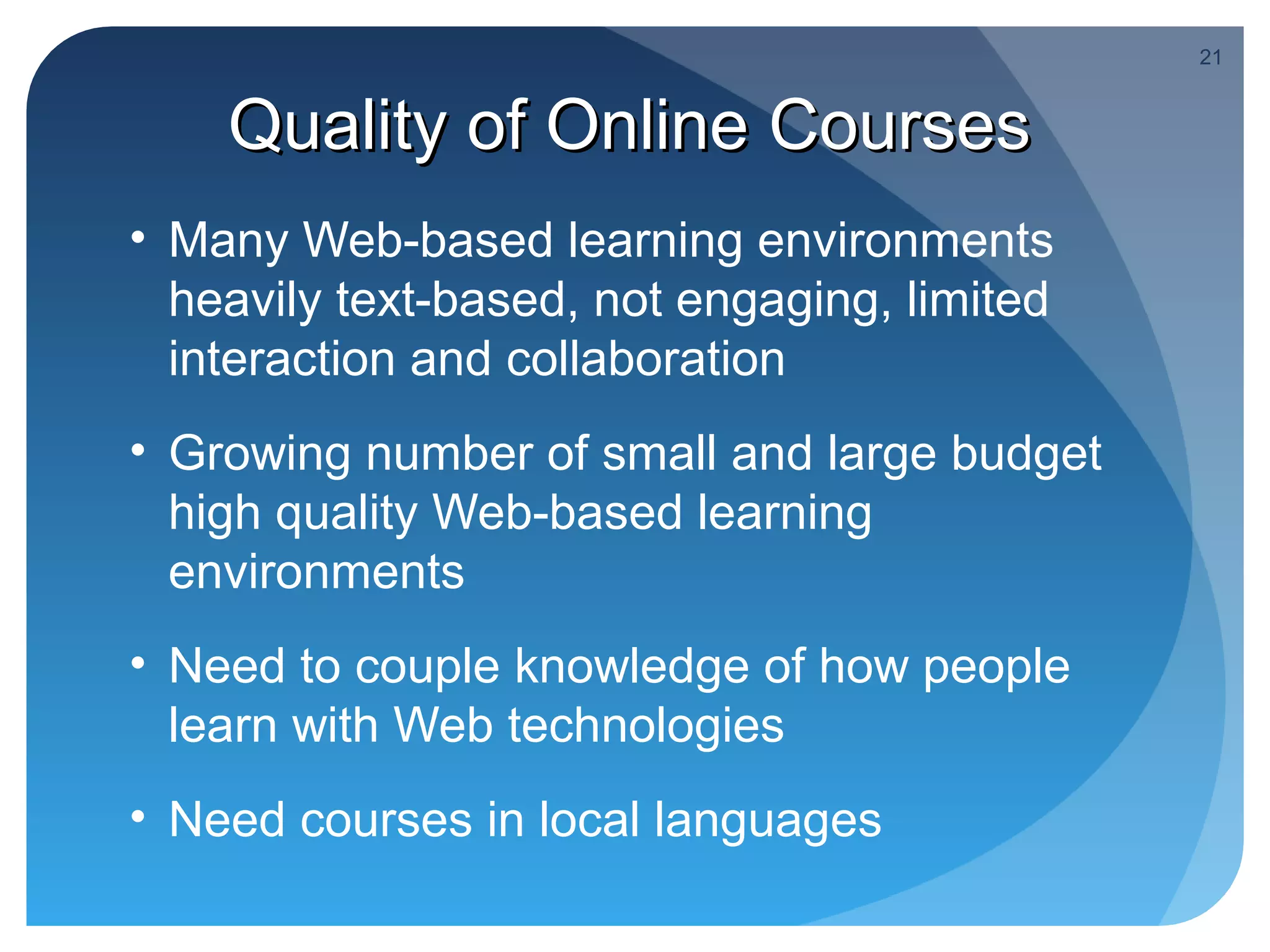 21


    Quality of Online Courses
• Many Web-based learning environments
  heavily text-based, not engaging, limited
  interaction and collaboration
• Growing number of small and large budget
  high quality Web-based learning
  environments
• Need to couple knowledge of how people
  learn with Web technologies
• Need courses in local languages
 