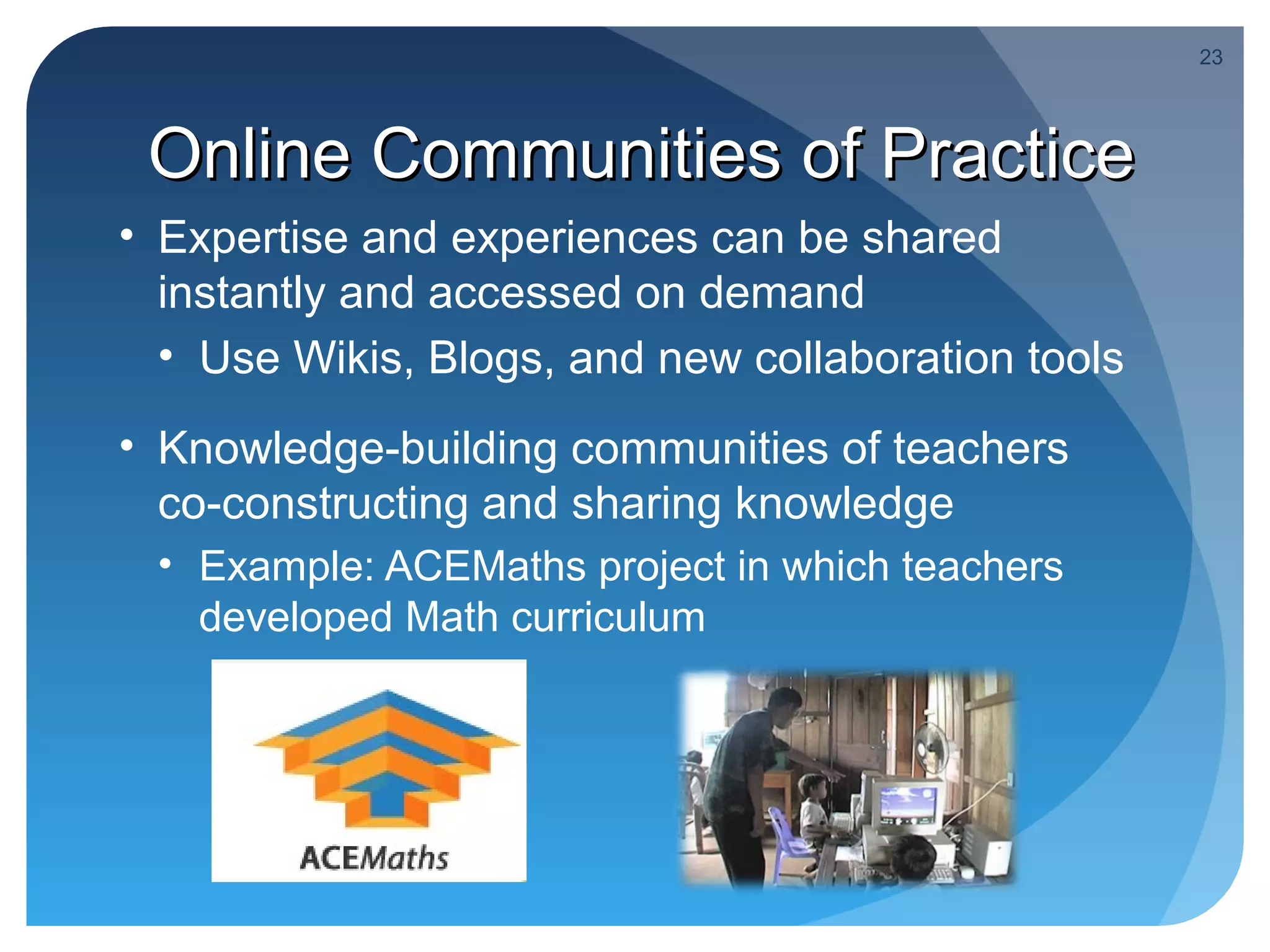 23




 Online Communities of Practice
• Expertise and experiences can be shared
  instantly and accessed on demand
  • Use Wikis, Blogs, and new collaboration tools
• Knowledge-building communities of teachers
  co-constructing and sharing knowledge
 • Example: ACEMaths project in which teachers
   developed Math curriculum
 