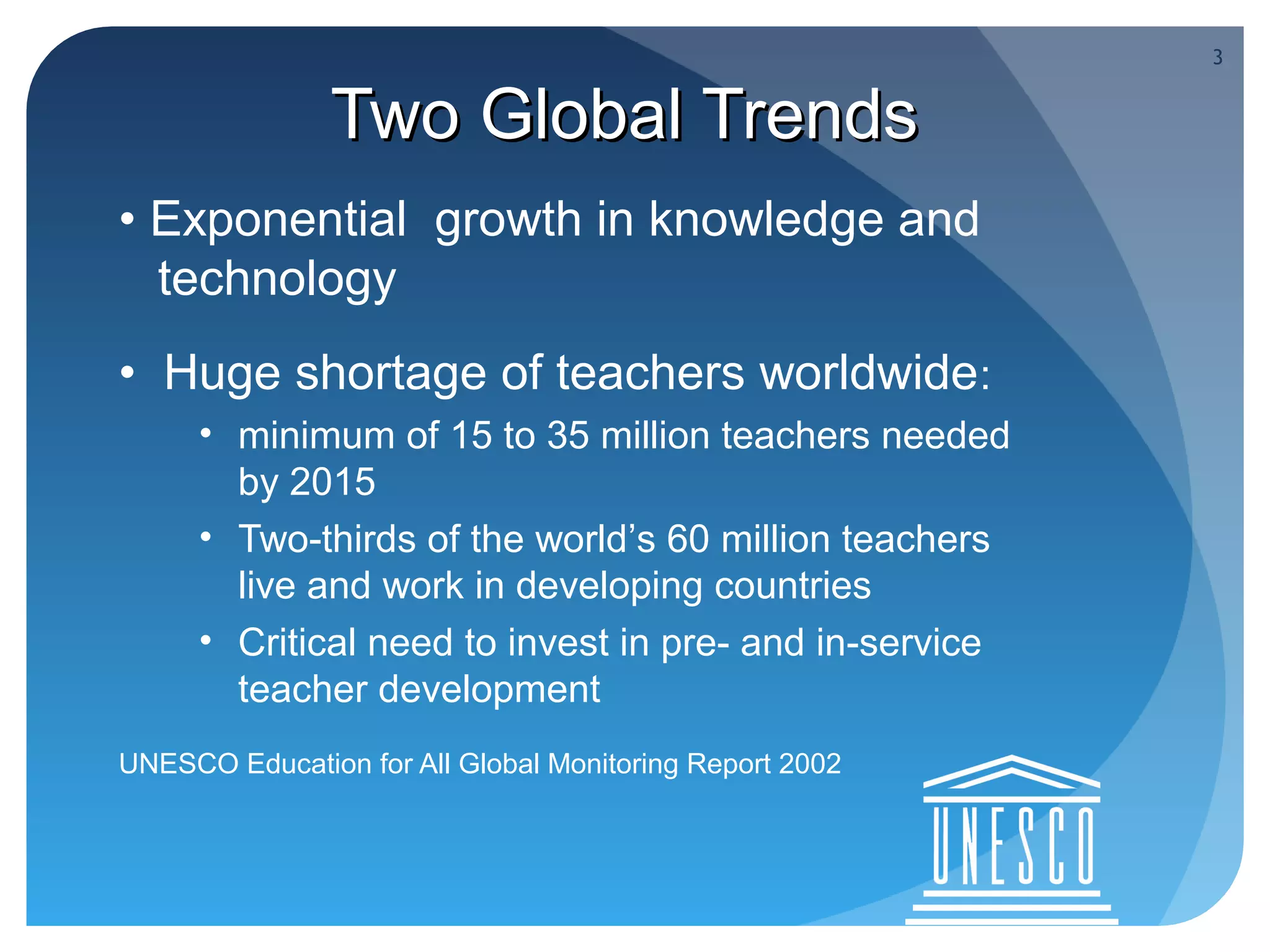 3


               Two Global Trends
• Exponential growth in knowledge and
  technology
• Huge shortage of teachers worldwide:
     • minimum of 15 to 35 million teachers needed
       by 2015
     • Two-thirds of the world’s 60 million teachers
       live and work in developing countries
     • Critical need to invest in pre- and in-service
       teacher development
UNESCO Education for All Global Monitoring Report 2002
 