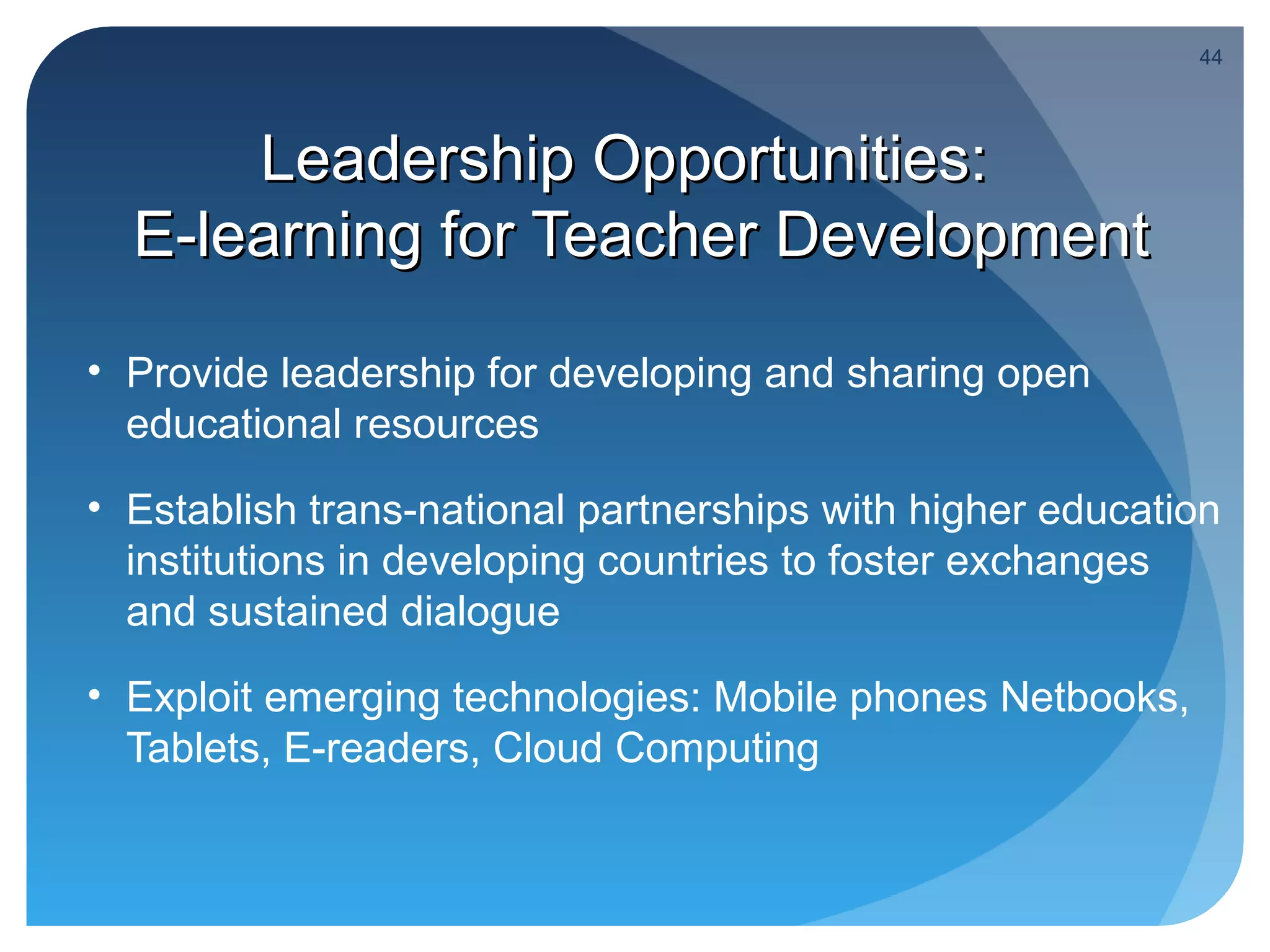 44




      Leadership Opportunities:
  E-learning for Teacher Development

• Provide leadership for developing and sharing open
  educational resources
• Establish trans-national partnerships with higher education
  institutions in developing countries to foster exchanges
  and sustained dialogue
• Exploit emerging technologies: Mobile phones Netbooks,
  Tablets, E-readers, Cloud Computing
 