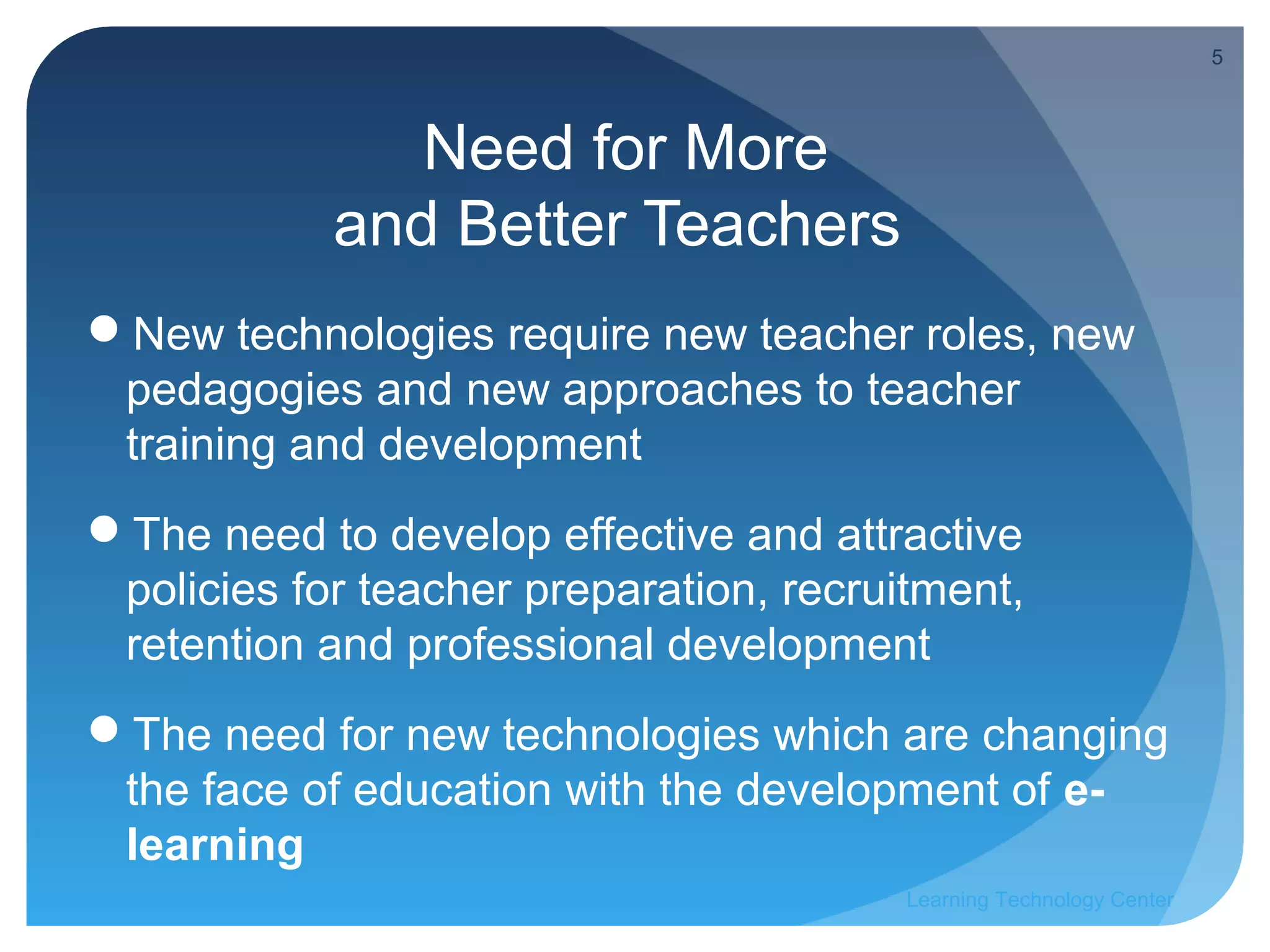 5



               Need for More
            and Better Teachers
New technologies require new teacher roles, new
 pedagogies and new approaches to teacher
 training and development
The need to develop effective and attractive
 policies for teacher preparation, recruitment,
 retention and professional development
The need for new technologies which are changing
 the face of education with the development of e-
 learning
                                         Learning Technology Center
 