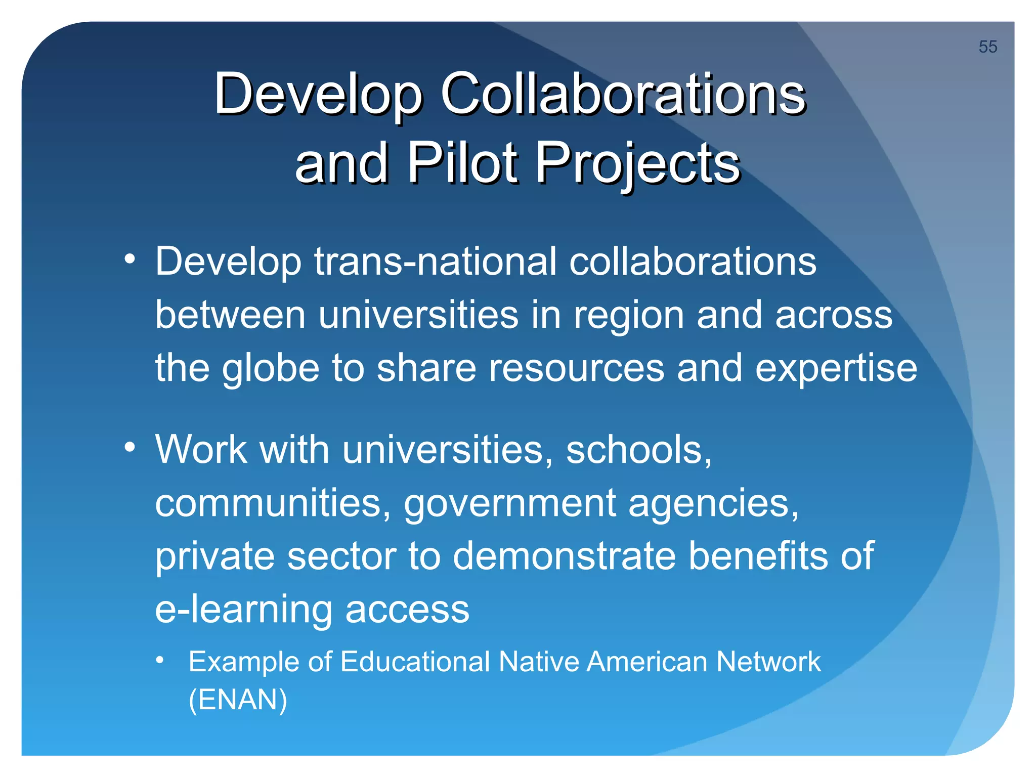 55


     Develop Collaborations
       and Pilot Projects
• Develop trans-national collaborations
  between universities in region and across
  the globe to share resources and expertise
• Work with universities, schools,
  communities, government agencies,
  private sector to demonstrate benefits of
  e-learning access
 • Example of Educational Native American Network
   (ENAN)
 