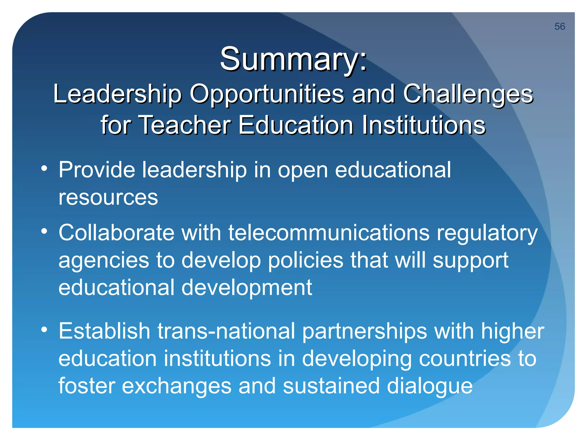 56



                  Summary:
 Leadership Opportunities and Challenges
    for Teacher Education Institutions
• Provide leadership in open educational
  resources
• Collaborate with telecommunications regulatory
  agencies to develop policies that will support
  educational development
• Establish trans-national partnerships with higher
  education institutions in developing countries to
  foster exchanges and sustained dialogue
 