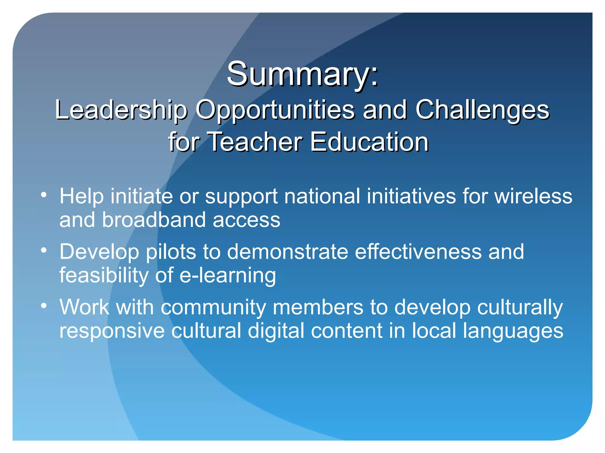 Summary:
 Leadership Opportunities and Challenges
         for Teacher Education
• Help initiate or support national initiatives for wireless
  and broadband access
• Develop pilots to demonstrate effectiveness and
  feasibility of e-learning
• Work with community members to develop culturally
  responsive cultural digital content in local languages
 