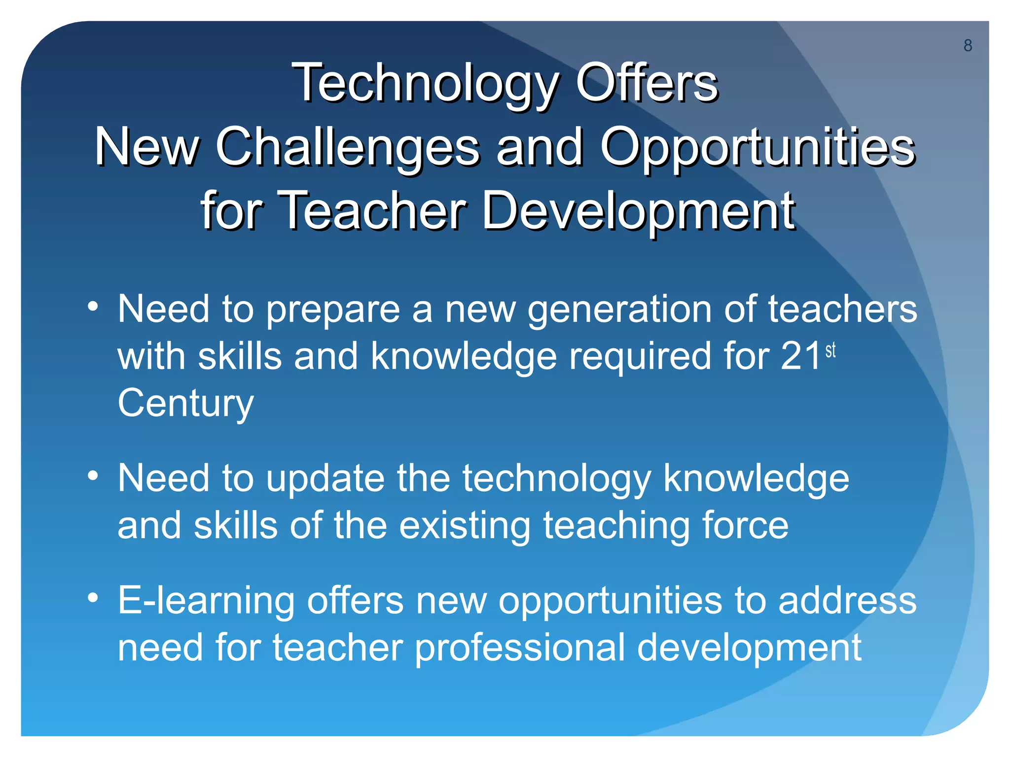 8

        Technology Offers
New Challenges and Opportunities
   for Teacher Development
• Need to prepare a new generation of teachers
  with skills and knowledge required for 21st
  Century
• Need to update the technology knowledge
  and skills of the existing teaching force
• E-learning offers new opportunities to address
  need for teacher professional development
 