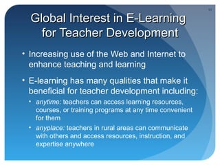 11

  Global Interest in E-Learning
    for Teacher Development
• Increasing use of the Web and Internet to
  enhance teaching and learning
• E-learning has many qualities that make it
  beneficial for teacher development including:
 • anytime: teachers can access learning resources,
   courses, or training programs at any time convenient
   for them
 • anyplace: teachers in rural areas can communicate
   with others and access resources, instruction, and
   expertise anywhere
 