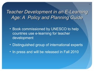 12




Teacher Development in an E-Learning
  Age: A Policy and Planning Guide

 • Book commissioned by UNESCO to help
   countries use e-learning for teacher
   development
 • Distinguished group of international experts
 • In press and will be released in Fall 2010
 
