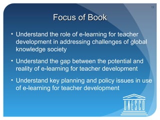 13



              Focus of Book
• Understand the role of e-learning for teacher
  development in addressing challenges of global
  knowledge society
• Understand the gap between the potential and
  reality of e-learning for teacher development
• Understand key planning and policy issues in use
  of e-learning for teacher development
 