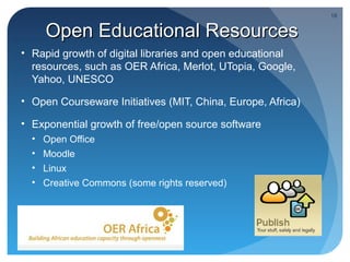18


      Open Educational Resources
• Rapid growth of digital libraries and open educational
  resources, such as OER Africa, Merlot, UTopia, Google,
  Yahoo, UNESCO

• Open Courseware Initiatives (MIT, China, Europe, Africa)

• Exponential growth of free/open source software
  •   Open Office
  •   Moodle
  •   Linux
  •   Creative Commons (some rights reserved)
 
