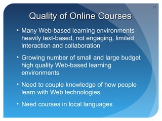 21


    Quality of Online Courses
• Many Web-based learning environments
  heavily text-based, not engaging, limited
  interaction and collaboration
• Growing number of small and large budget
  high quality Web-based learning
  environments
• Need to couple knowledge of how people
  learn with Web technologies
• Need courses in local languages
 