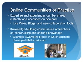 23




 Online Communities of Practice
• Expertise and experiences can be shared
  instantly and accessed on demand
  • Use Wikis, Blogs, and new collaboration tools
• Knowledge-building communities of teachers
  co-constructing and sharing knowledge
 • Example: ACEMaths project in which teachers
   developed Math curriculum
 
