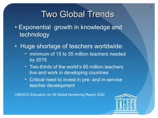 3


               Two Global Trends
• Exponential growth in knowledge and
  technology
• Huge shortage of teachers worldwide:
     • minimum of 15 to 35 million teachers needed
       by 2015
     • Two-thirds of the world’s 60 million teachers
       live and work in developing countries
     • Critical need to invest in pre- and in-service
       teacher development
UNESCO Education for All Global Monitoring Report 2002
 