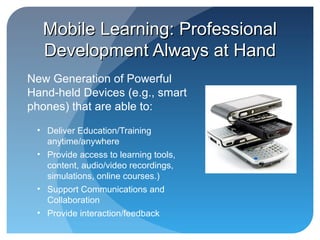 Mobile Learning: Professional
  Development Always at Hand
New Generation of Powerful
Hand-held Devices (e.g., smart
phones) that are able to:
 • Deliver Education/Training
   anytime/anywhere
 • Provide access to learning tools,
   content, audio/video recordings,
   simulations, online courses.)
 • Support Communications and
   Collaboration
 • Provide interaction/feedback
 