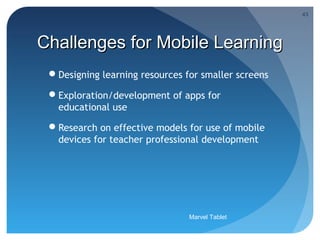 43




Challenges for Mobile Learning
 Designing learning resources for smaller screens

 Exploration/development of apps for
  educational use

 Research on effective models for use of mobile
  devices for teacher professional development




                                Marvel Tablet
 