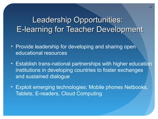 44




      Leadership Opportunities:
  E-learning for Teacher Development

• Provide leadership for developing and sharing open
  educational resources
• Establish trans-national partnerships with higher education
  institutions in developing countries to foster exchanges
  and sustained dialogue
• Exploit emerging technologies: Mobile phones Netbooks,
  Tablets, E-readers, Cloud Computing
 