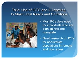 47




 Tailor Use of ICTS and E-Learning
to Meet Local Needs and Conditions
   .             • Most PCs developed
                   for individuals who are
                   both literate and
                   numerate
                 • Need research on ICTs
                   for non-literate
                   populations in remote
                   and poor areas
 
