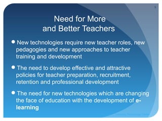 5



               Need for More
            and Better Teachers
New technologies require new teacher roles, new
 pedagogies and new approaches to teacher
 training and development
The need to develop effective and attractive
 policies for teacher preparation, recruitment,
 retention and professional development
The need for new technologies which are changing
 the face of education with the development of e-
 learning
                                         Learning Technology Center
 