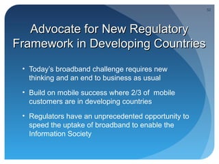 52




   Advocate for New Regulatory
Framework in Developing Countries
 • Today’s broadband challenge requires new
   thinking and an end to business as usual
 • Build on mobile success where 2/3 of mobile
   customers are in developing countries
 • Regulators have an unprecedented opportunity to
   speed the uptake of broadband to enable the
   Information Society
 