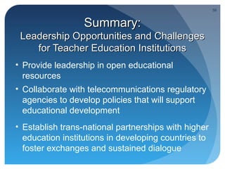 56



                  Summary:
 Leadership Opportunities and Challenges
    for Teacher Education Institutions
• Provide leadership in open educational
  resources
• Collaborate with telecommunications regulatory
  agencies to develop policies that will support
  educational development
• Establish trans-national partnerships with higher
  education institutions in developing countries to
  foster exchanges and sustained dialogue
 