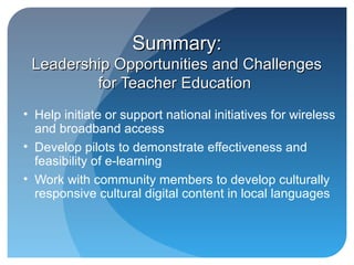 Summary:
 Leadership Opportunities and Challenges
         for Teacher Education
• Help initiate or support national initiatives for wireless
  and broadband access
• Develop pilots to demonstrate effectiveness and
  feasibility of e-learning
• Work with community members to develop culturally
  responsive cultural digital content in local languages
 