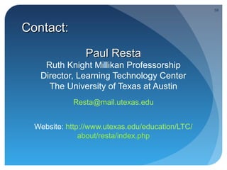 58




Contact:

                Paul Resta
    Ruth Knight Millikan Professorship
   Director, Learning Technology Center
     The University of Texas at Austin
             Resta@mail.utexas.edu


  Website: http://www.utexas.edu/education/LTC/
               about/resta/index.php
 